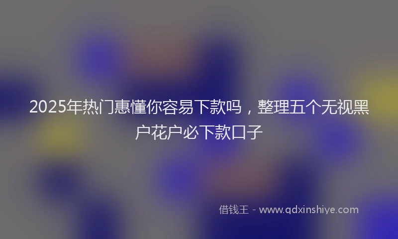 2025年热门惠懂你容易下款吗，整理五个无视黑户花户必下款口子