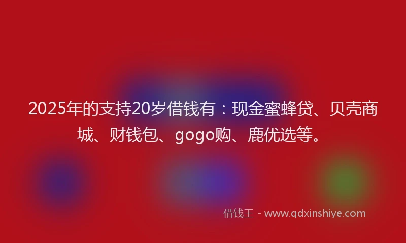 2025年的支持20岁借钱有：现金蜜蜂贷、贝壳商城、财钱包、gogo购、鹿优选等。