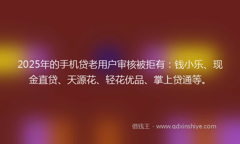 2025年的手机贷老用户审核被拒有：钱小乐、现金直贷、天源花、轻花优品、掌上贷通等。