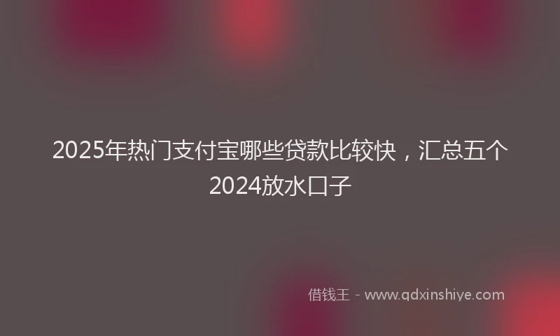 2025年热门支付宝哪些贷款比较快，汇总五个2024放水口子