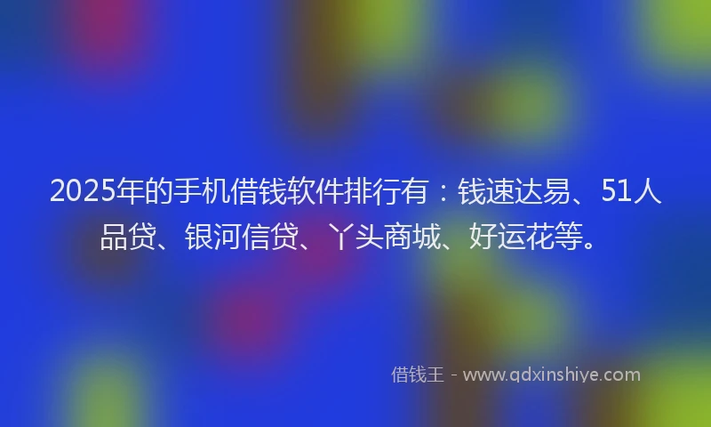2025年的手机借钱软件排行有：钱速达易、51人品贷、银河信贷、丫头商城、好运花等。
