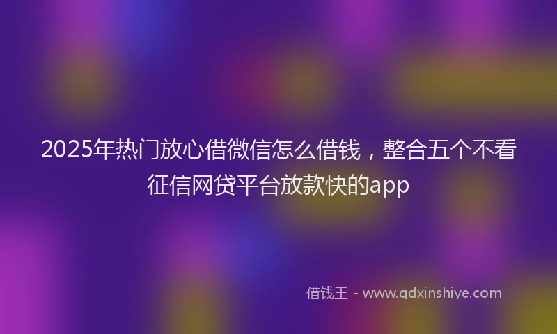 2025年热门放心借微信怎么借钱，整合五个不看征信网贷平台放款快的app