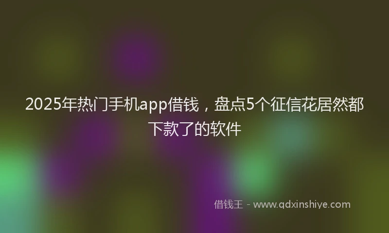 2025年热门手机app借钱，盘点5个征信花居然都下款了的软件