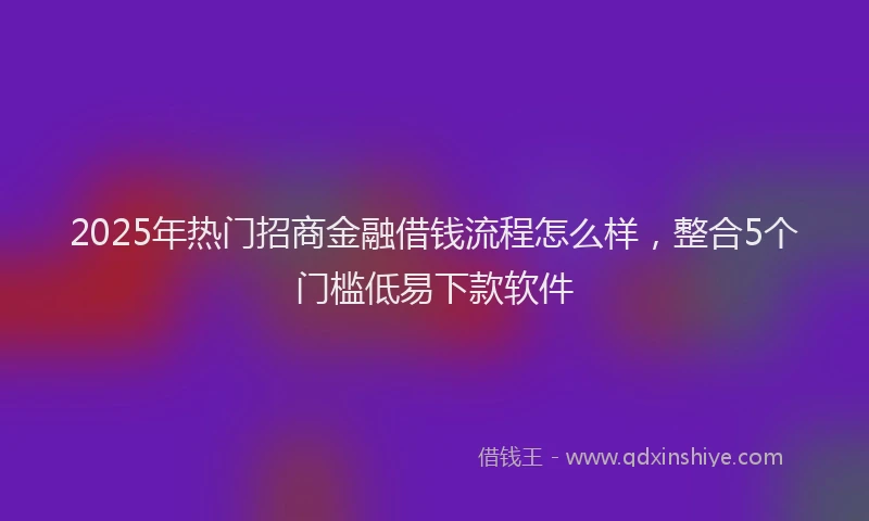 2025年热门招商金融借钱流程怎么样，整合5个门槛低易下款软件