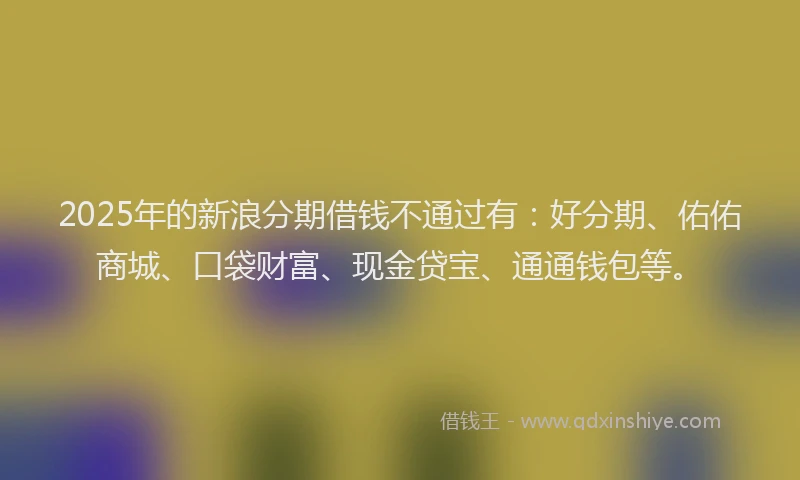 2025年的新浪分期借钱不通过有：好分期、佑佑商城、口袋财富、现金贷宝、通通钱包等。