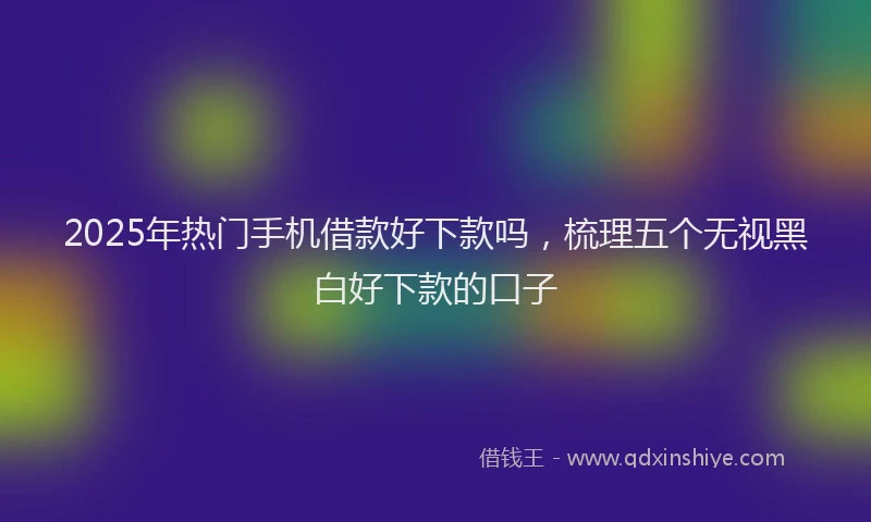 2025年热门手机借款好下款吗，梳理五个无视黑白好下款的口子