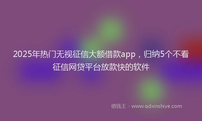 2025年热门无视征信大额借款app，归纳5个不看征信网贷平台放款快的软件