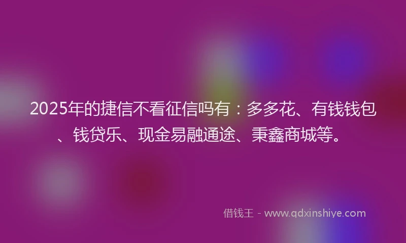 2025年的捷信不看征信吗有：多多花、有钱钱包、钱贷乐、现金易融通途、秉鑫商城等。