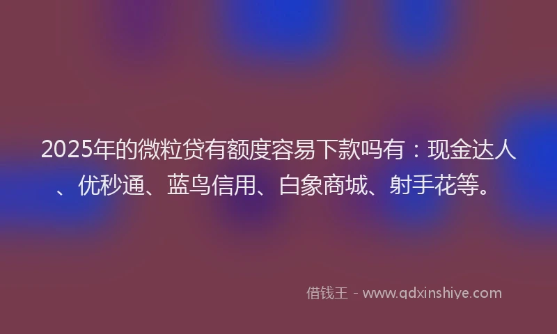 2025年的微粒贷有额度容易下款吗有：现金达人、优秒通、蓝鸟信用、白象商城、射手花等。