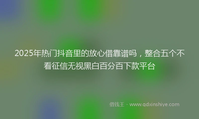 2025年热门抖音里的放心借靠谱吗，整合五个不看征信无视黑白百分百下款平台