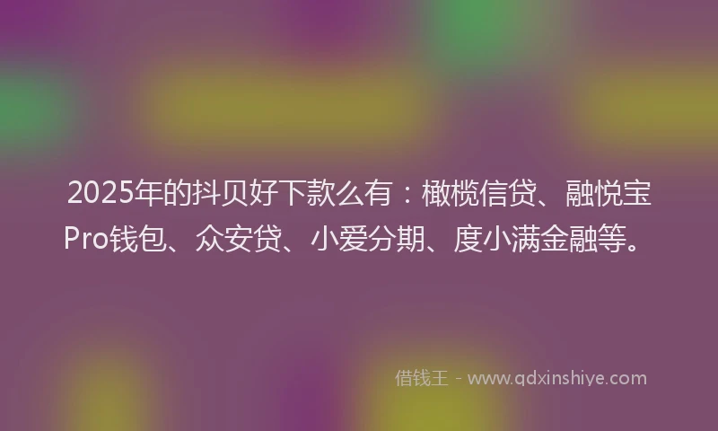2025年的抖贝好下款么有：橄榄信贷、融悦宝Pro钱包、众安贷、小爱分期、度小满金融等。