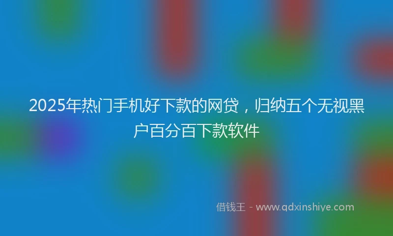 2025年热门手机好下款的网贷，归纳五个无视黑户百分百下款软件
