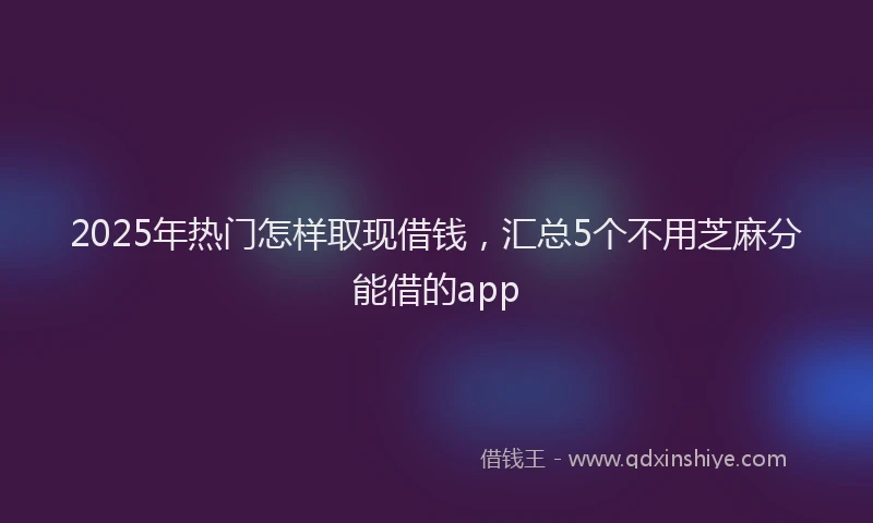 2025年热门怎样取现借钱，汇总5个不用芝麻分能借的app