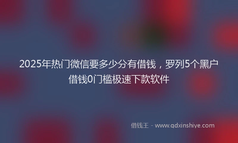 2025年热门微信要多少分有借钱，罗列5个黑户借钱0门槛极速下款软件