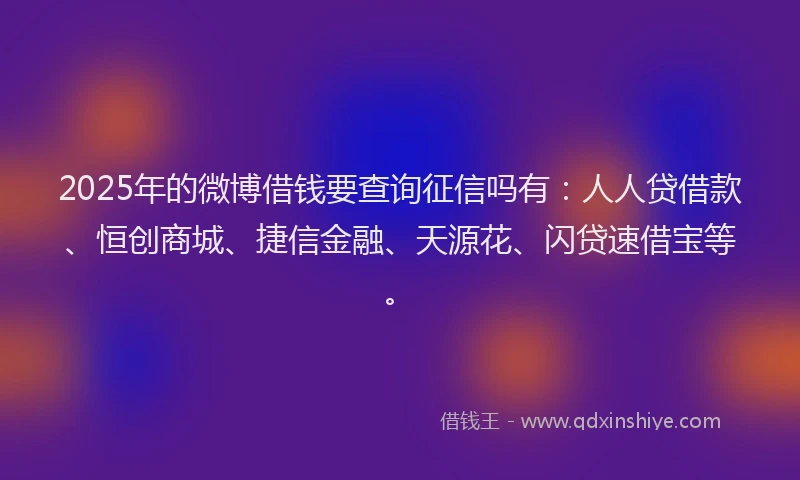 2025年的微博借钱要查询征信吗有：人人贷借款、恒创商城、捷信金融、天源花、闪贷速借宝等。