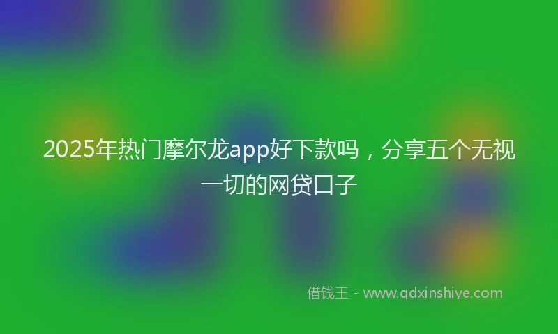 2025年热门摩尔龙app好下款吗，分享五个无视一切的网贷口子