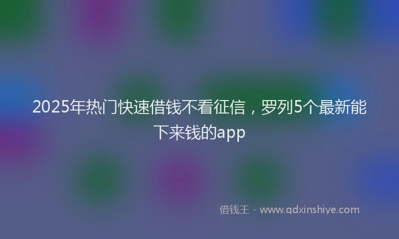 2025年热门快速借钱不看征信，罗列5个最新能下来钱的app