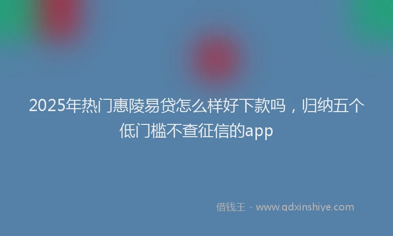 2025年热门惠陵易贷怎么样好下款吗，归纳五个低门槛不查征信的app