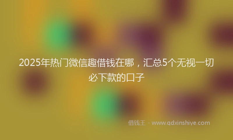 2025年热门微信趣借钱在哪，汇总5个无视一切必下款的口子