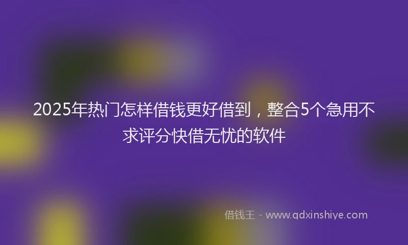2025年热门怎样借钱更好借到，整合5个急用不求评分快借无忧的软件