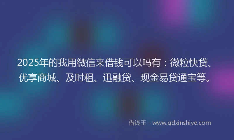 2025年的我用微信来借钱可以吗有：微粒快贷、优享商城、及时租、迅融贷、现金易贷通宝等。