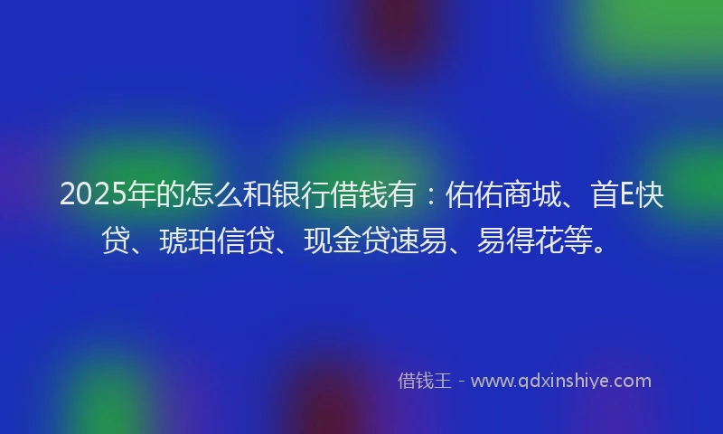 2025年的怎么和银行借钱有：佑佑商城、首E快贷、琥珀信贷、现金贷速易、易得花等。