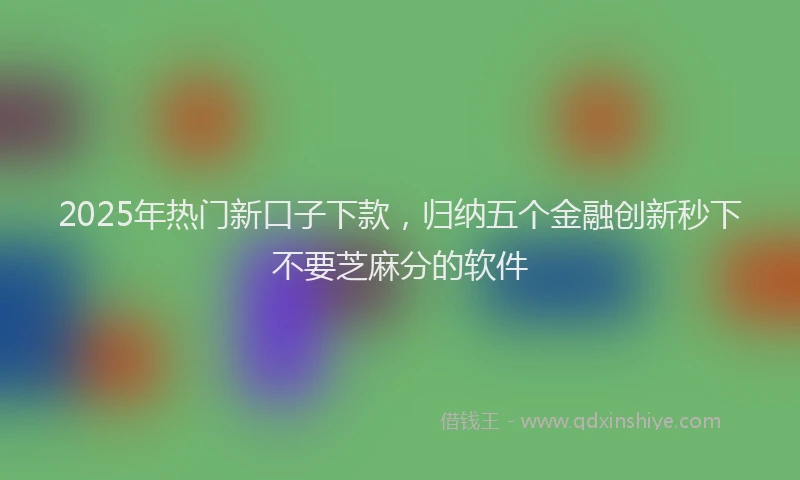 2025年热门新口子下款，归纳五个金融创新秒下不要芝麻分的软件