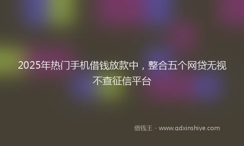2025年热门手机借钱放款中，整合五个网贷无视不查征信平台