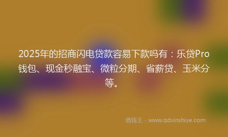 2025年的招商闪电贷款容易下款吗有：乐贷Pro钱包、现金秒融宝、微粒分期、省薪贷、玉米分等。
