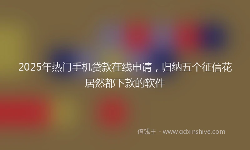 2025年热门手机贷款在线申请，归纳五个征信花居然都下款的软件