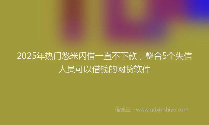 2025年热门悠米闪借一直不下款，整合5个失信人员可以借钱的网贷软件