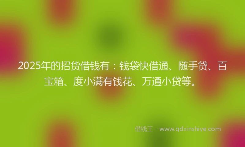 2025年的招货借钱有：钱袋快借通、随手贷、百宝箱、度小满有钱花、万通小贷等。