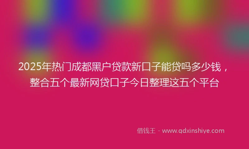 2025年热门成都黑户贷款新口子能贷吗多少钱，整合五个最新网贷口子今日整理这五个平台