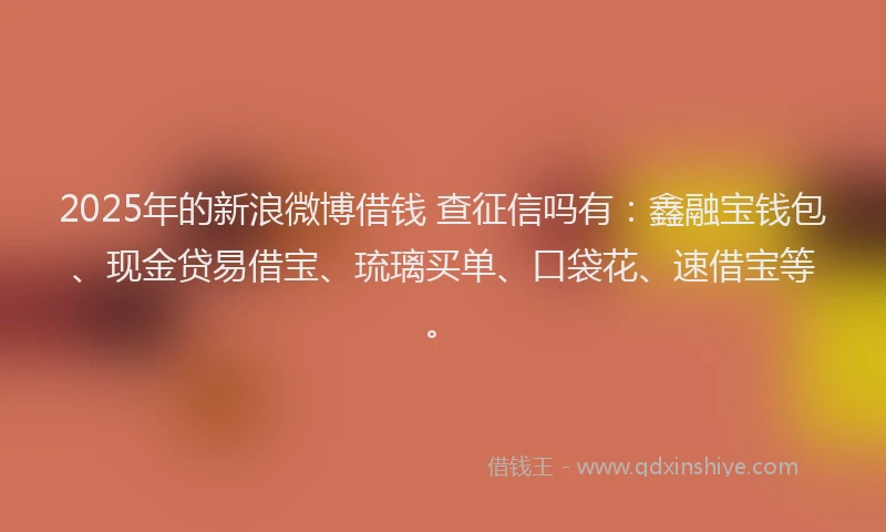 2025年的新浪微博借钱 查征信吗有：鑫融宝钱包、现金贷易借宝、琉璃买单、口袋花、速借宝等。