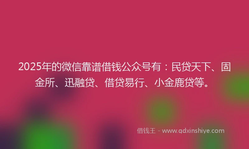 2025年的微信靠谱借钱公众号有：民贷天下、固金所、迅融贷、借贷易行、小金鹿贷等。