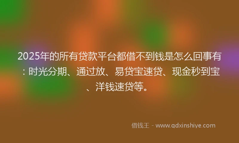 2025年的所有贷款平台都借不到钱是怎么回事有：时光分期、通过放、易贷宝速贷、现金秒到宝、洋钱速贷等。