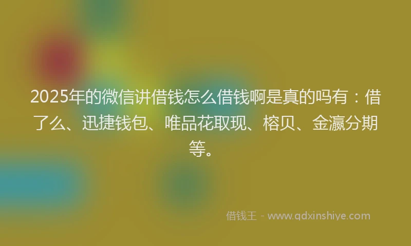 2025年的微信讲借钱怎么借钱啊是真的吗有：借了么、迅捷钱包、唯品花取现、榕贝、金瀛分期等。