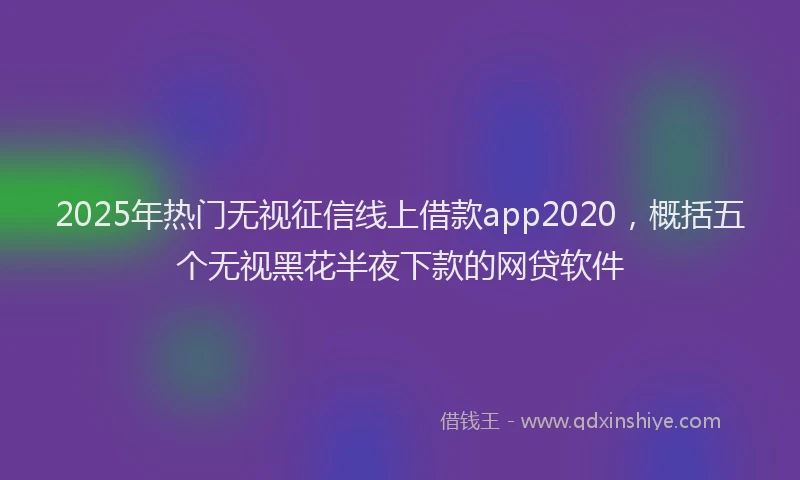 2025年热门无视征信线上借款app2020，概括五个无视黑花半夜下款的网贷软件