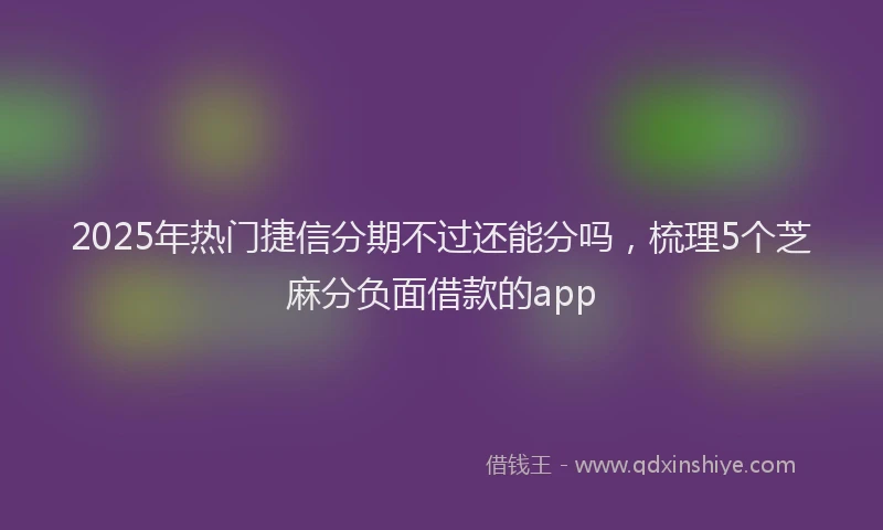 2025年热门捷信分期不过还能分吗，梳理5个芝麻分负面借款的app
