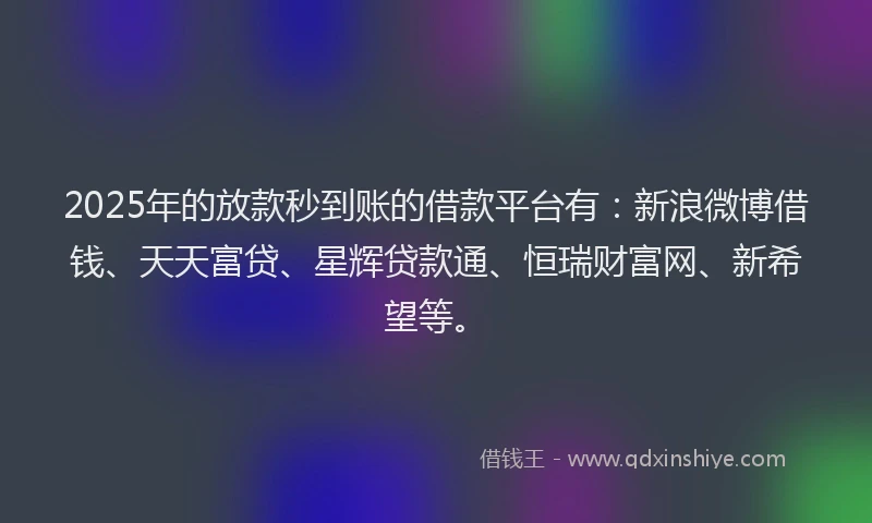 2025年的放款秒到账的借款平台有：新浪微博借钱、天天富贷、星辉贷款通、恒瑞财富网、新希望等。