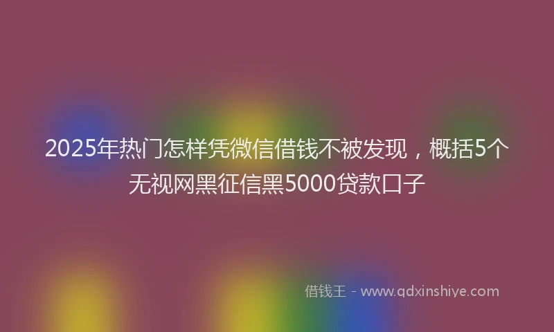 2025年热门怎样凭微信借钱不被发现，概括5个无视网黑征信黑5000贷款口子