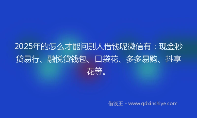 2025年的怎么才能问别人借钱呢微信有：现金秒贷易行、融悦贷钱包、口袋花、多多易购、抖享花等。