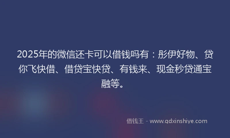 2025年的微信还卡可以借钱吗有：彤伊好物、贷你飞快借、借贷宝快贷、有钱来、现金秒贷通宝融等。