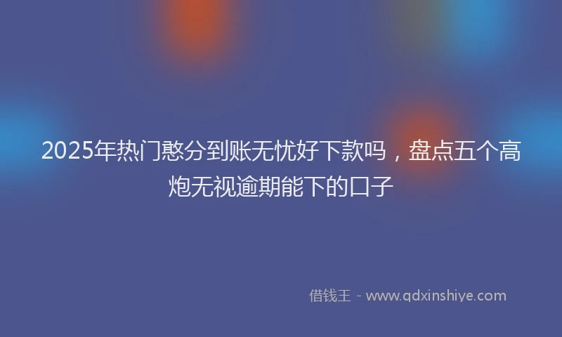 2025年热门憨分到账无忧好下款吗，盘点五个高炮无视逾期能下的口子