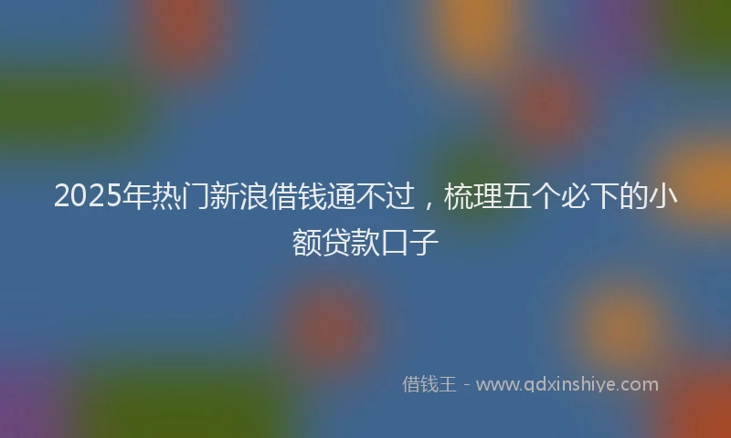 2025年热门新浪借钱通不过，梳理五个必下的小额贷款口子