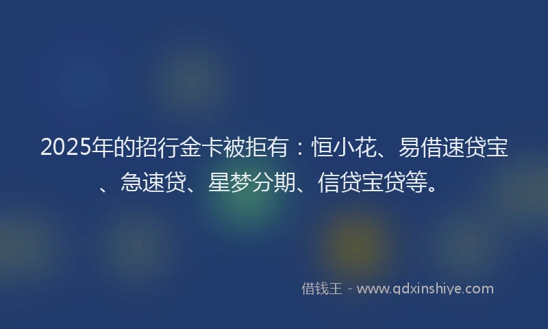 2025年的招行金卡被拒有：恒小花、易借速贷宝、急速贷、星梦分期、信贷宝贷等。