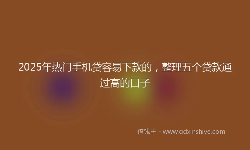 2025年热门手机贷容易下款的，整理五个贷款通过高的口子
