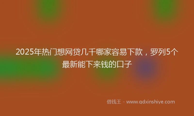 2025年热门想网贷几千哪家容易下款，罗列5个最新能下来钱的口子