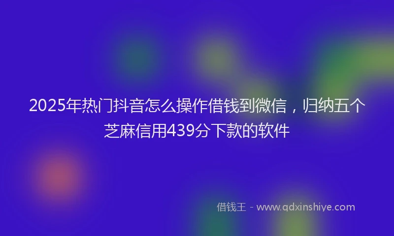 2025年热门抖音怎么操作借钱到微信，归纳五个芝麻信用439分下款的软件