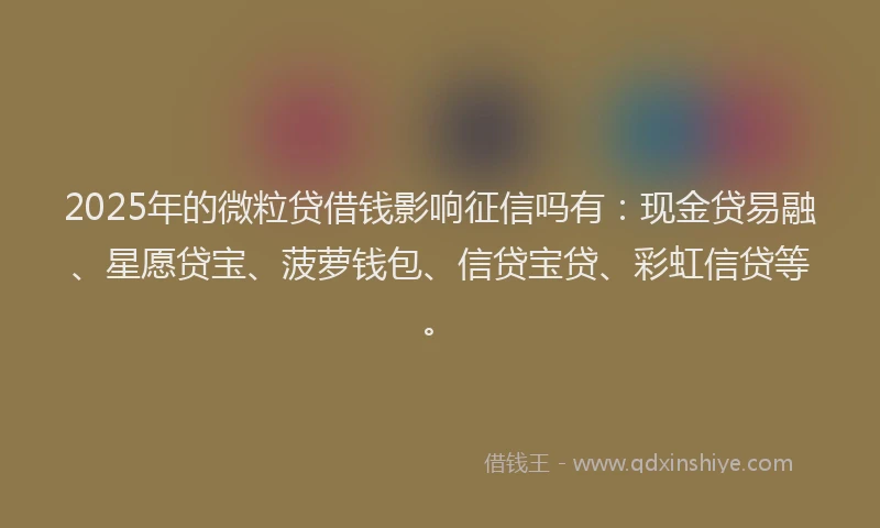 2025年的微粒贷借钱影响征信吗有：现金贷易融、星愿贷宝、菠萝钱包、信贷宝贷、彩虹信贷等。